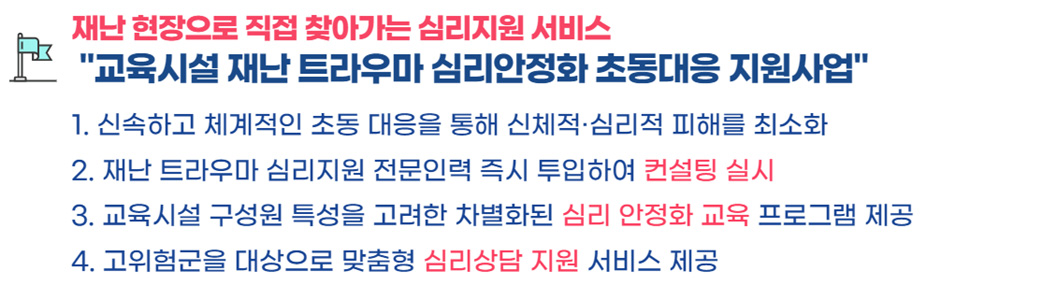 재난 현장으로 직접 찾아가는 심리지원서비스 '교육시설 재난 트라우마 심리안정화 초동대응 지원사업' 1. 신속하고 체계적인 초동 대응을 통해 신체적·심리적 피해를 최소화 2. 재난 트라우마 심리지원 전문인력 즉시 투입하여 컨설팅 실시 3. 교육시설 구성원 특성을 고려한 차별화된 심리 안정화 교육 프로그램 제공 4. 고위험군을 대상으로 맞춤형 심리상담 지원 서비스 제공